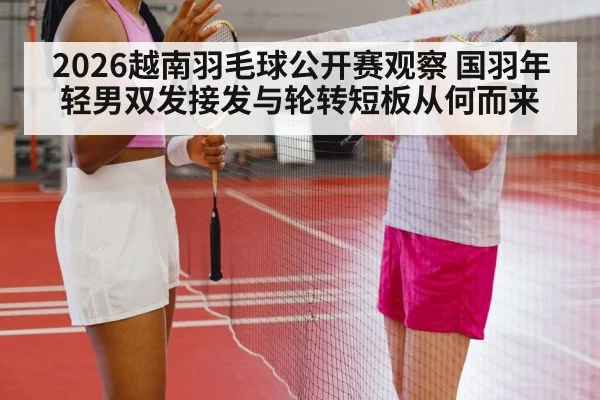 2026越南羽毛球公开赛观察 国羽年轻男双发接发与轮转短板从何而来
