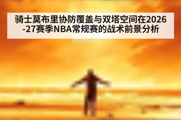 骑士莫布里协防覆盖与双塔空间在2026-27赛季NBA常规赛的战术前景分析